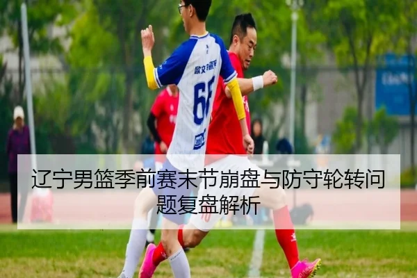 辽宁男篮季前赛末节崩盘与防守轮转问题复盘解析
